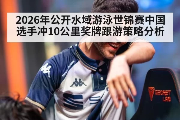 2026年公开水域游泳世锦赛中国选手冲10公里奖牌跟游策略分析